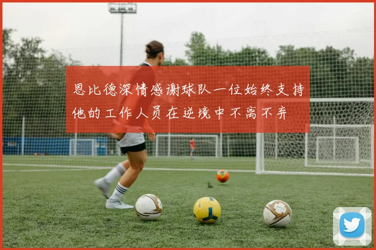 恩比德深情感谢球队一位始终支持他的工作人员在逆境中不离不弃