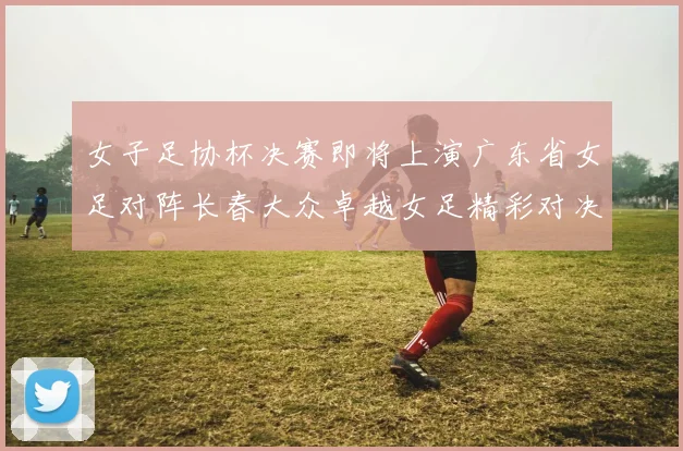 女子足协杯决赛即将上演广东省女足对阵长春大众卓越女足精彩对决在12月24日19点开启